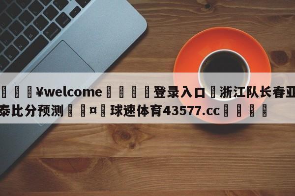 💥welcome🍖登录入口⛎浙江队长春亚泰比分预测🤮球速体育43577.cc🍦