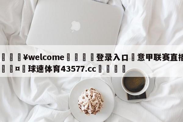 💥welcome🍖登录入口⛎意甲联赛直播🤮球速体育43577.cc🍦