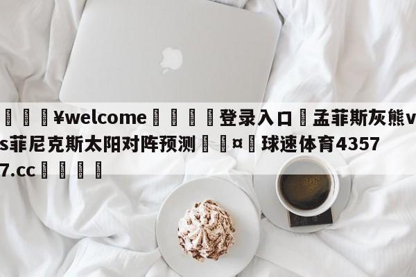 💥welcome🍖登录入口⛎孟菲斯灰熊vs菲尼克斯太阳对阵预测🤮球速体育43577.cc🍦