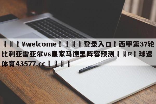 💥welcome🍖登录入口⛎西甲第37轮比利亚雷亚尔vs皇家马德里阵容预测🤮球速体育43577.cc🍦