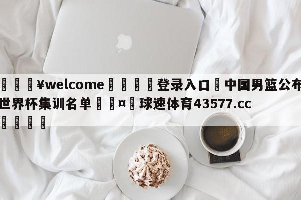 💥welcome🍖登录入口⛎中国男篮公布世界杯集训名单🤮球速体育43577.cc🍦