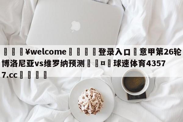 💥welcome🍖登录入口⛎意甲第26轮博洛尼亚vs维罗纳预测🤮球速体育43577.cc🍦