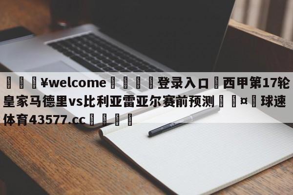 💥welcome🍖登录入口⛎西甲第17轮皇家马德里vs比利亚雷亚尔赛前预测🤮球速体育43577.cc🍦