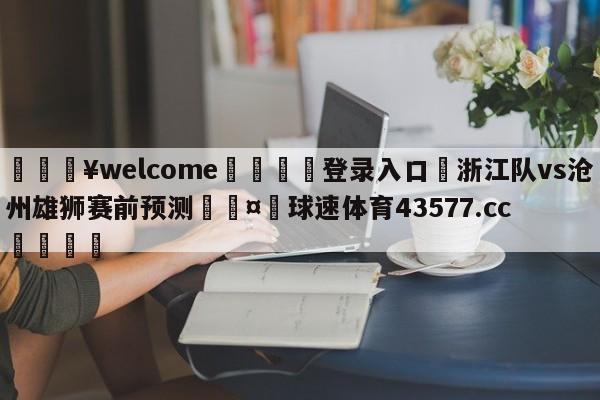 💥welcome🍖登录入口⛎浙江队vs沧州雄狮赛前预测🤮球速体育43577.cc🍦