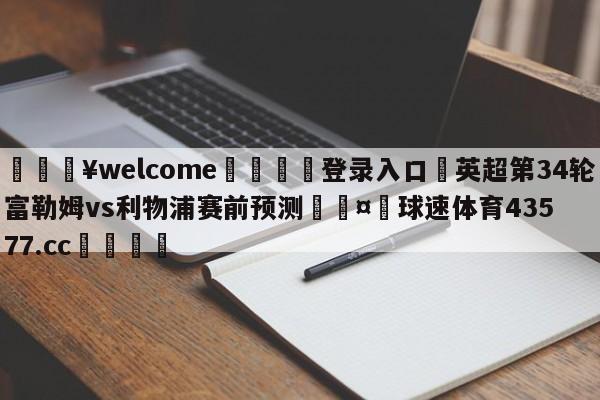 💥welcome🍖登录入口⛎英超第34轮富勒姆vs利物浦赛前预测🤮球速体育43577.cc🍦