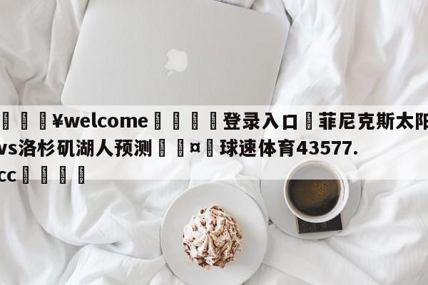 💥welcome🍖登录入口⛎菲尼克斯太阳vs洛杉矶湖人预测🤮球速体育43577.cc🍦