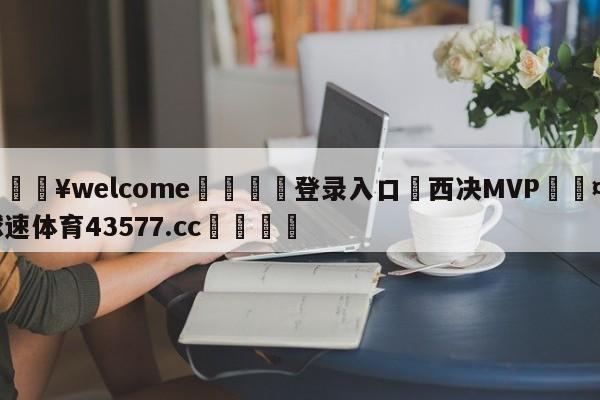 💥welcome🍖登录入口⛎西决MVP🤮球速体育43577.cc🍦