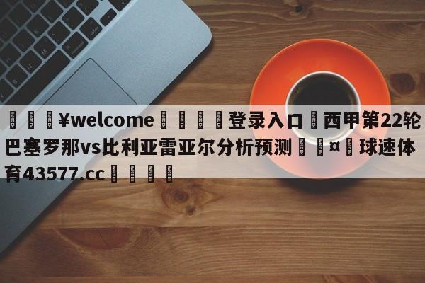 💥welcome🍖登录入口⛎西甲第22轮巴塞罗那vs比利亚雷亚尔分析预测🤮球速体育43577.cc🍦