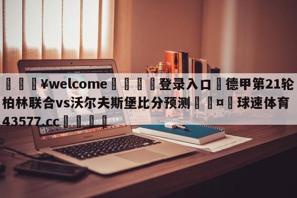 💥welcome🍖登录入口⛎德甲第21轮柏林联合vs沃尔夫斯堡比分预测🤮球速体育43577.cc🍦