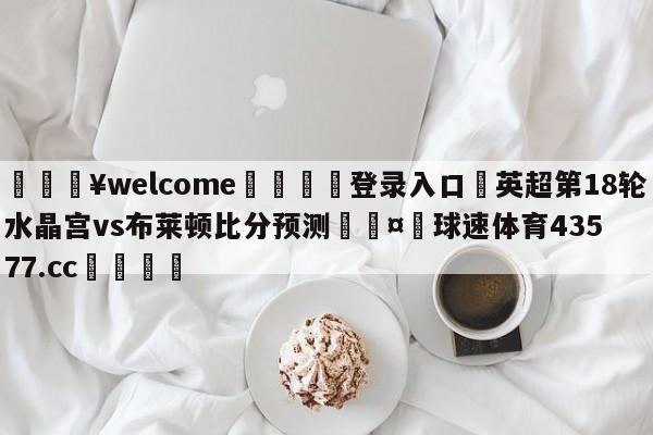 💥welcome🍖登录入口⛎英超第18轮水晶宫vs布莱顿比分预测🤮球速体育43577.cc🍦