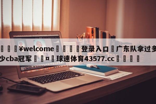 💥welcome🍖登录入口⛎广东队拿过多少cba冠军🤮球速体育43577.cc🍦