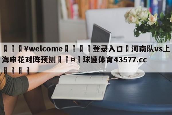 💥welcome🍖登录入口⛎河南队vs上海申花对阵预测🤮球速体育43577.cc🍦