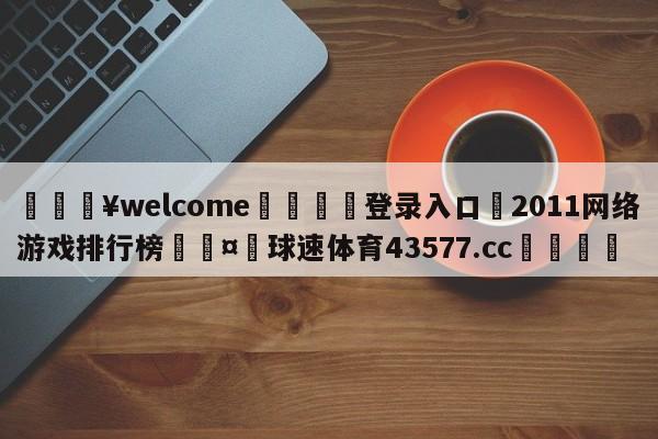 💥welcome🍖登录入口⛎2011网络游戏排行榜🤮球速体育43577.cc🍦