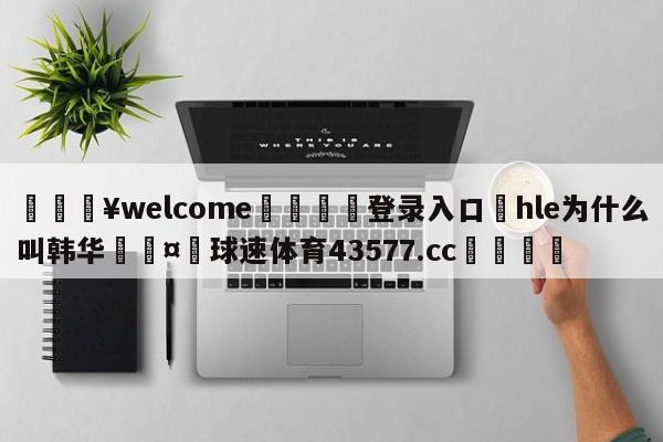 💥welcome🍖登录入口⛎hle为什么叫韩华🤮球速体育43577.cc🍦