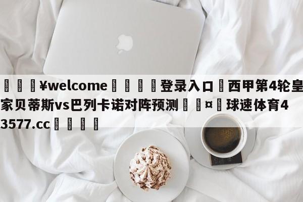 💥welcome🍖登录入口⛎西甲第4轮皇家贝蒂斯vs巴列卡诺对阵预测🤮球速体育43577.cc🍦