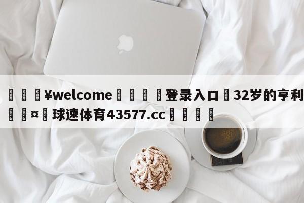 💥welcome🍖登录入口⛎32岁的亨利🤮球速体育43577.cc🍦