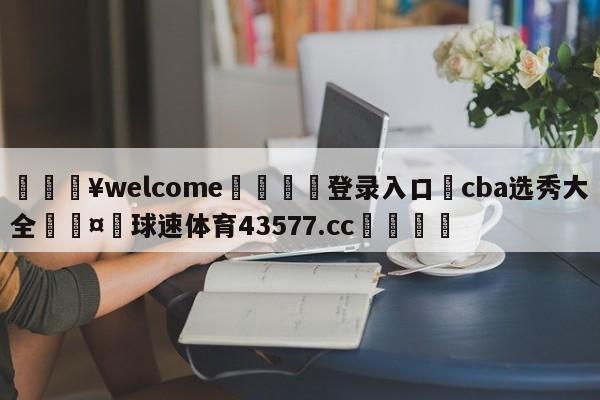 💥welcome🍖登录入口⛎cba选秀大全🤮球速体育43577.cc🍦