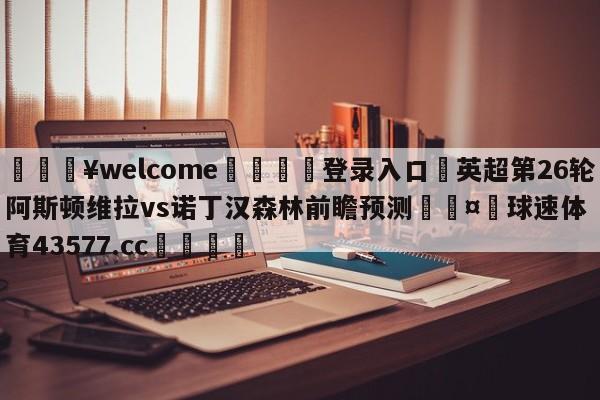 💥welcome🍖登录入口⛎英超第26轮阿斯顿维拉vs诺丁汉森林前瞻预测🤮球速体育43577.cc🍦