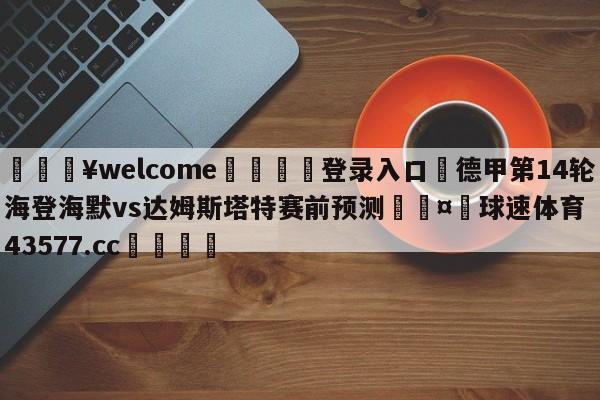 💥welcome🍖登录入口⛎德甲第14轮海登海默vs达姆斯塔特赛前预测🤮球速体育43577.cc🍦