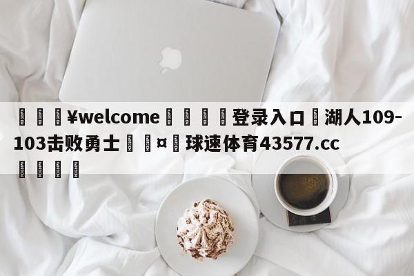 💥welcome🍖登录入口⛎湖人109-103击败勇士🤮球速体育43577.cc🍦