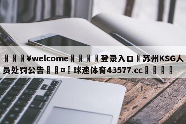 💥welcome🍖登录入口⛎苏州KSG人员处罚公告🤮球速体育43577.cc🍦