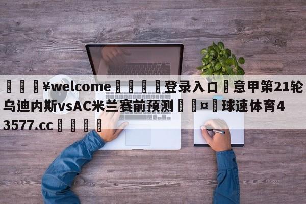 💥welcome🍖登录入口⛎意甲第21轮乌迪内斯vsAC米兰赛前预测🤮球速体育43577.cc🍦