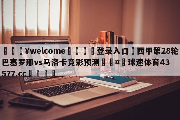 💥welcome🍖登录入口⛎西甲第28轮巴塞罗那vs马洛卡竞彩预测🤮球速体育43577.cc🍦