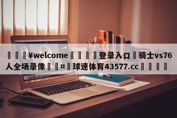 💥welcome🍖登录入口⛎骑士vs76人全场录像🤮球速体育43577.cc🍦