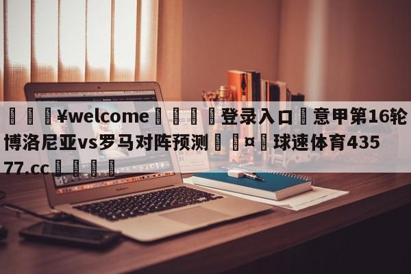 💥welcome🍖登录入口⛎意甲第16轮博洛尼亚vs罗马对阵预测🤮球速体育43577.cc🍦