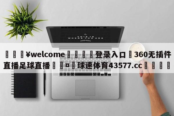 💥welcome🍖登录入口⛎360无插件直播足球直播🤮球速体育43577.cc🍦