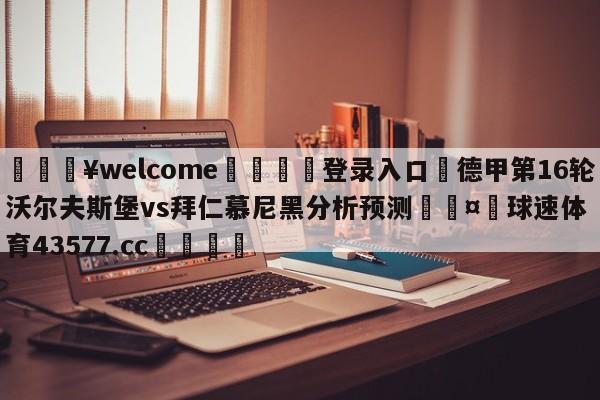 💥welcome🍖登录入口⛎德甲第16轮沃尔夫斯堡vs拜仁慕尼黑分析预测🤮球速体育43577.cc🍦