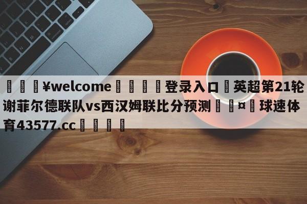 💥welcome🍖登录入口⛎英超第21轮谢菲尔德联队vs西汉姆联比分预测🤮球速体育43577.cc🍦