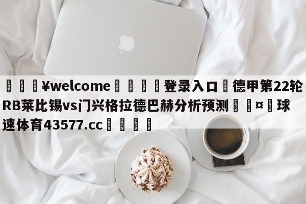 💥welcome🍖登录入口⛎德甲第22轮RB莱比锡vs门兴格拉德巴赫分析预测🤮球速体育43577.cc🍦