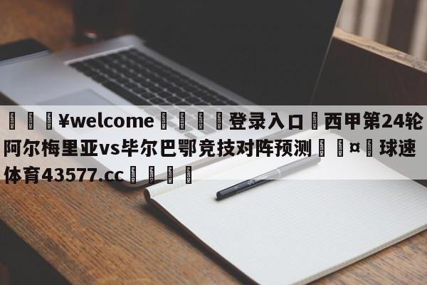 💥welcome🍖登录入口⛎西甲第24轮阿尔梅里亚vs毕尔巴鄂竞技对阵预测🤮球速体育43577.cc🍦