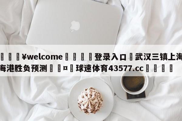 💥welcome🍖登录入口⛎武汉三镇上海海港胜负预测🤮球速体育43577.cc🍦