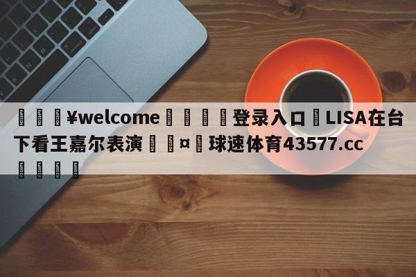 💥welcome🍖登录入口⛎LISA在台下看王嘉尔表演🤮球速体育43577.cc🍦