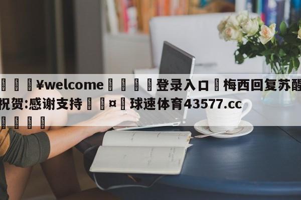 💥welcome🍖登录入口⛎梅西回复苏醒祝贺:感谢支持🤮球速体育43577.cc🍦