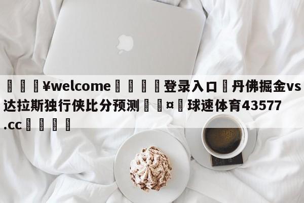 💥welcome🍖登录入口⛎丹佛掘金vs达拉斯独行侠比分预测🤮球速体育43577.cc🍦