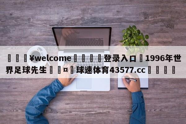 💥welcome🍖登录入口⛎1996年世界足球先生🤮球速体育43577.cc🍦