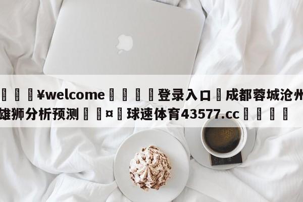 💥welcome🍖登录入口⛎成都蓉城沧州雄狮分析预测🤮球速体育43577.cc🍦