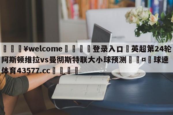 💥welcome🍖登录入口⛎英超第24轮阿斯顿维拉vs曼彻斯特联大小球预测🤮球速体育43577.cc🍦