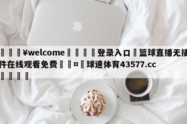 💥welcome🍖登录入口⛎篮球直播无插件在线观看免费🤮球速体育43577.cc🍦