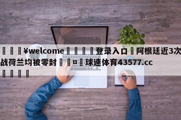 💥welcome🍖登录入口⛎阿根廷近3次战荷兰均被零封🤮球速体育43577.cc🍦