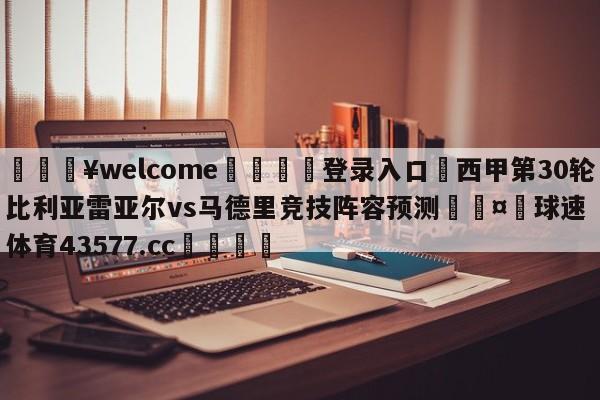 💥welcome🍖登录入口⛎西甲第30轮比利亚雷亚尔vs马德里竞技阵容预测🤮球速体育43577.cc🍦