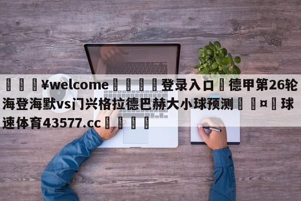 💥welcome🍖登录入口⛎德甲第26轮海登海默vs门兴格拉德巴赫大小球预测🤮球速体育43577.cc🍦