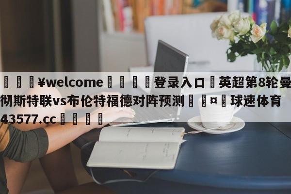 💥welcome🍖登录入口⛎英超第8轮曼彻斯特联vs布伦特福德对阵预测🤮球速体育43577.cc🍦