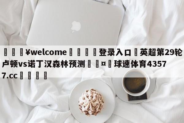 💥welcome🍖登录入口⛎英超第29轮卢顿vs诺丁汉森林预测🤮球速体育43577.cc🍦