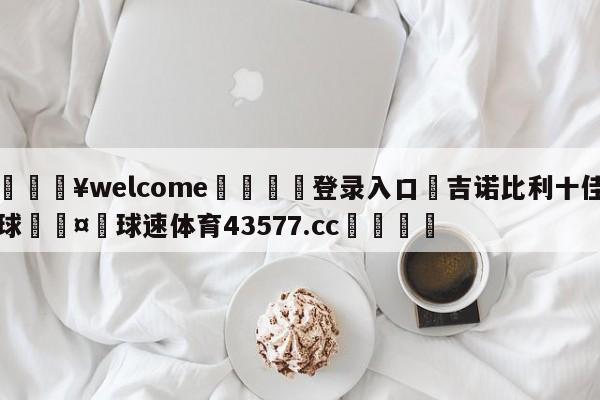 💥welcome🍖登录入口⛎吉诺比利十佳球🤮球速体育43577.cc🍦