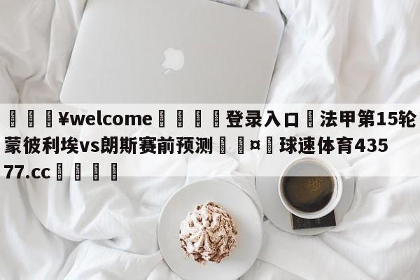 💥welcome🍖登录入口⛎法甲第15轮蒙彼利埃vs朗斯赛前预测🤮球速体育43577.cc🍦